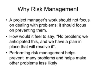 Why Risk Management
• A project manager’s work should not focus
on dealing with problems; it should focus
on preventing them.
• How would it feel to say, “No problem; we
anticipated this, and we have a plan in
place that will resolve it”.
• Performing risk management helps
prevent many problems and helps make
other problems less likely
 