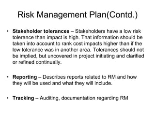 Risk Management Plan(Contd.)
• Stakeholder tolerances – Stakeholders have a low risk
tolerance than impact is high. That information should be
taken into account to rank cost impacts higher than if the
low tolerance was in another area. Tolerances should not
be implied, but uncovered in project initiating and clarified
or refined continually.
• Reporting – Describes reports related to RM and how
they will be used and what they will include.
• Tracking – Auditing, documentation regarding RM
 