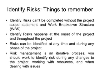 Identify Risks: Things to remember
• Identify Risks can’t be completed without the project
scope statement and Work Breakdown Structure
(WBS)
• Identify Risks happens at the onset of the project
and throughout the project
• Risks can be identified at any time and during any
phase of the project
• Risk management is an iterative process, you
should work to identify risk during any changes to
the project, working with resources, and when
dealing with issues
 
