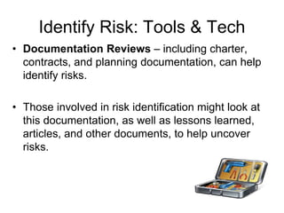 Identify Risk: Tools & Tech
• Documentation Reviews – including charter,
contracts, and planning documentation, can help
identify risks.
• Those involved in risk identification might look at
this documentation, as well as lessons learned,
articles, and other documents, to help uncover
risks.
 