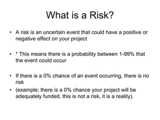 What is a Risk?
• A risk is an uncertain event that could have a positive or
negative effect on your project
• * This means there is a probability between 1-99% that
the event could occur
• If there is a 0% chance of an event occurring, there is no
risk
• (example; there is a 0% chance your project will be
adequately funded, this is not a risk, it is a reality).
 