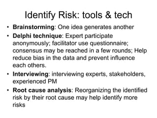 Identify Risk: tools & tech
• Brainstorming: One idea generates another
• Delphi technique: Expert participate
anonymously; facilitator use questionnaire;
consensus may be reached in a few rounds; Help
reduce bias in the data and prevent influence
each others.
• Interviewing: interviewing experts, stakeholders,
experienced PM
• Root cause analysis: Reorganizing the identified
risk by their root cause may help identify more
risks
 