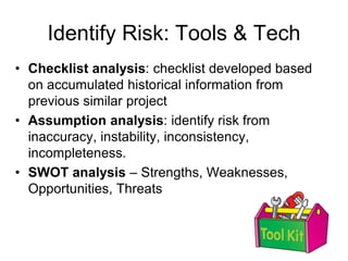 Identify Risk: Tools & Tech
• Checklist analysis: checklist developed based
on accumulated historical information from
previous similar project
• Assumption analysis: identify risk from
inaccuracy, instability, inconsistency,
incompleteness.
• SWOT analysis – Strengths, Weaknesses,
Opportunities, Threats
 