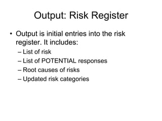 Output: Risk Register
• Output is initial entries into the risk
register. It includes:
– List of risk
– List of POTENTIAL responses
– Root causes of risks
– Updated risk categories
 