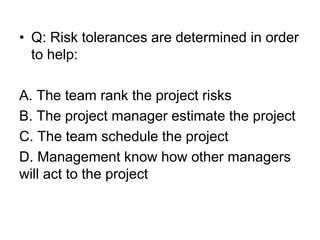 • Q: Risk tolerances are determined in order
to help:
A. The team rank the project risks
B. The project manager estimate the project
C. The team schedule the project
D. Management know how other managers
will act to the project
 