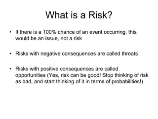 What is a Risk?
• If there is a 100% chance of an event occurring, this
would be an issue, not a risk
• Risks with negative consequences are called threats
• Risks with positive consequences are called
opportunities (Yes, risk can be good! Stop thinking of risk
as bad, and start thinking of it in terms of probabilities!)
 