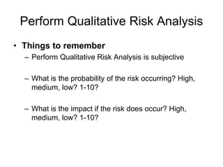 Perform Qualitative Risk Analysis
• Things to remember
– Perform Qualitative Risk Analysis is subjective
– What is the probability of the risk occurring? High,
medium, low? 1-10?
– What is the impact if the risk does occur? High,
medium, low? 1-10?
 