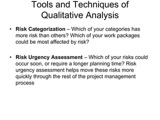 Tools and Techniques of
Qualitative Analysis
• Risk Categorization – Which of your categories has
more risk than others? Which of your work packages
could be most affected by risk?
• Risk Urgency Assessment – Which of your risks could
occur soon, or require a longer planning time? Risk
urgency assessment helps move these risks more
quickly through the rest of the project management
process
 