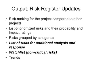 Output: Risk Register Updates
• Risk ranking for the project compared to other
projects
• List of prioritized risks and their probability and
impact ratings
• Risks grouped by categories
• List of risks for additional analysis and
response
• Watchlist (non-critical risks)
• Trends
 