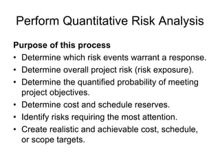 Perform Quantitative Risk Analysis
Purpose of this process
• Determine which risk events warrant a response.
• Determine overall project risk (risk exposure).
• Determine the quantified probability of meeting
project objectives.
• Determine cost and schedule reserves.
• Identify risks requiring the most attention.
• Create realistic and achievable cost, schedule,
or scope targets.
 