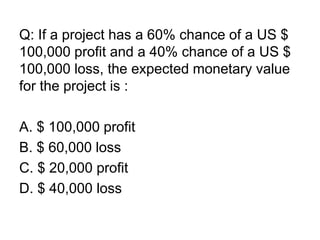 Q: If a project has a 60% chance of a US $
100,000 profit and a 40% chance of a US $
100,000 loss, the expected monetary value
for the project is :
A. $ 100,000 profit
B. $ 60,000 loss
C. $ 20,000 profit
D. $ 40,000 loss
 
