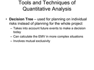 Tools and Techniques of
Quantitative Analysis
• Decision Tree – used for planning on individual
risks instead of planning for the whole project
– Takes into account future events to make a decision
today
– Can calculate the EMV in more complex situations
– Involves mutual exclusivity
 
