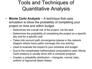 Tools and Techniques of
Quantitative Analysis
• Monte Carlo Analysis – A technique that uses
simulation to show the probability of completing your
project on time and within budget.
– Determines the overall risk of the project, not the task
– Determines the probability of completing the project on a specific
day and for a specific cost
– Takes into account path convergence (places in the network
diagram where many paths converge into one activity)
– Used to evaluate the impact to your schedule and budget
– Due to the complicated mathematical computations used, Monte
Carlo analysis is usually done with a computer program
– Creates a probability distribution – triangular, normal, beta,
uniform or lognormal (learn these)
 