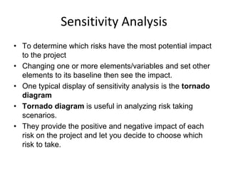 Sensitivity Analysis
• To determine which risks have the most potential impact
to the project
• Changing one or more elements/variables and set other
elements to its baseline then see the impact.
• One typical display of sensitivity analysis is the tornado
diagram
• Tornado diagram is useful in analyzing risk taking
scenarios.
• They provide the positive and negative impact of each
risk on the project and let you decide to choose which
risk to take.
 