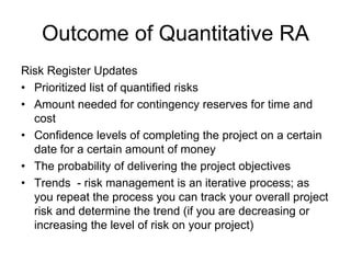 Outcome of Quantitative RA
Risk Register Updates
• Prioritized list of quantified risks
• Amount needed for contingency reserves for time and
cost
• Confidence levels of completing the project on a certain
date for a certain amount of money
• The probability of delivering the project objectives
• Trends - risk management is an iterative process; as
you repeat the process you can track your overall project
risk and determine the trend (if you are decreasing or
increasing the level of risk on your project)
 