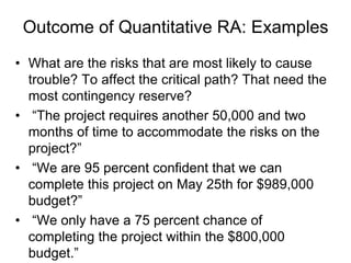 Outcome of Quantitative RA: Examples
• What are the risks that are most likely to cause
trouble? To affect the critical path? That need the
most contingency reserve?
• “The project requires another 50,000 and two
months of time to accommodate the risks on the
project?”
• “We are 95 percent confident that we can
complete this project on May 25th for $989,000
budget?”
• “We only have a 75 percent chance of
completing the project within the $800,000
budget.”
 