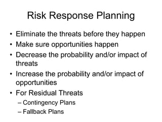 Risk Response Planning
• Eliminate the threats before they happen
• Make sure opportunities happen
• Decrease the probability and/or impact of
threats
• Increase the probability and/or impact of
opportunities
• For Residual Threats
– Contingency Plans
– Fallback Plans
 