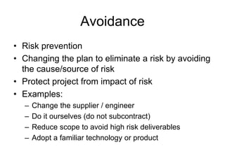 Avoidance
• Risk prevention
• Changing the plan to eliminate a risk by avoiding
the cause/source of risk
• Protect project from impact of risk
• Examples:
– Change the supplier / engineer
– Do it ourselves (do not subcontract)
– Reduce scope to avoid high risk deliverables
– Adopt a familiar technology or product
 