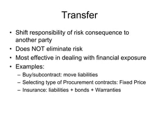 Transfer
• Shift responsibility of risk consequence to
another party
• Does NOT eliminate risk
• Most effective in dealing with financial exposure
• Examples:
– Buy/subcontract: move liabilities
– Selecting type of Procurement contracts: Fixed Price
– Insurance: liabilities + bonds + Warranties
 