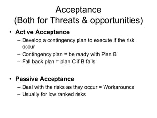 Acceptance
(Both for Threats & opportunities)
• Active Acceptance
– Develop a contingency plan to execute if the risk
occur
– Contingency plan = be ready with Plan B
– Fall back plan = plan C if B fails
• Passive Acceptance
– Deal with the risks as they occur = Workarounds
– Usually for low ranked risks
 