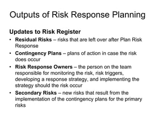 Outputs of Risk Response Planning
Updates to Risk Register
• Residual Risks – risks that are left over after Plan Risk
Response
• Contingency Plans – plans of action in case the risk
does occur
• Risk Response Owners – the person on the team
responsible for monitoring the risk, risk triggers,
developing a response strategy, and implementing the
strategy should the risk occur
• Secondary Risks – new risks that result from the
implementation of the contingency plans for the primary
risks
 