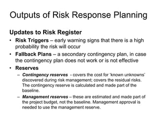 Outputs of Risk Response Planning
Updates to Risk Register
• Risk Triggers – early warning signs that there is a high
probability the risk will occur
• Fallback Plans – a secondary contingency plan, in case
the contingency plan does not work or is not effective
• Reserves
– Contingency reserves - covers the cost for ‘known unknowns’
discovered during risk management; covers the residual risks.
The contingency reserve is calculated and made part of the
baseline.
– Management reserves – these are estimated and made part of
the project budget, not the baseline. Management approval is
needed to use the management reserve.
 