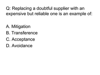 Q: Replacing a doubtful supplier with an
expensive but reliable one is an example of:
A. Mitigation
B. Transference
C. Acceptance
D. Avoidance
 