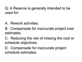 Q: A Reserve is generally intended to be
used for:
A. Rework activities.
B. Compensate for inaccurate project cost
estimates.
C. Reducing the risk of missing the cost or
schedule objectives.
D. Compensate for inaccurate project
schedule estimates.
 