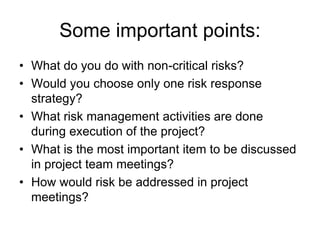Some important points:
• What do you do with non-critical risks?
• Would you choose only one risk response
strategy?
• What risk management activities are done
during execution of the project?
• What is the most important item to be discussed
in project team meetings?
• How would risk be addressed in project
meetings?
 