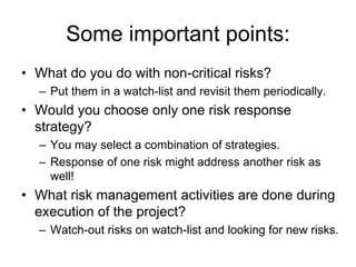 Some important points:
• What do you do with non-critical risks?
– Put them in a watch-list and revisit them periodically.
• Would you choose only one risk response
strategy?
– You may select a combination of strategies.
– Response of one risk might address another risk as
well!
• What risk management activities are done during
execution of the project?
– Watch-out risks on watch-list and looking for new risks.
 