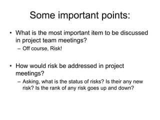 Some important points:
• What is the most important item to be discussed
in project team meetings?
– Off course, Risk!
• How would risk be addressed in project
meetings?
– Asking, what is the status of risks? Is their any new
risk? Is the rank of any risk goes up and down?
 