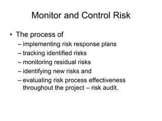 Monitor and Control Risk
• The process of
– implementing risk response plans
– tracking identified risks
– monitoring residual risks
– identifying new risks and
– evaluating risk process effectiveness
throughout the project – risk audit.
 