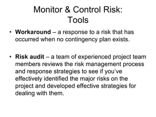 Monitor & Control Risk:
Tools
• Workaround – a response to a risk that has
occurred when no contingency plan exists.
• Risk audit – a team of experienced project team
members reviews the risk management process
and response strategies to see if you’ve
effectively identified the major risks on the
project and developed effective strategies for
dealing with them.
 