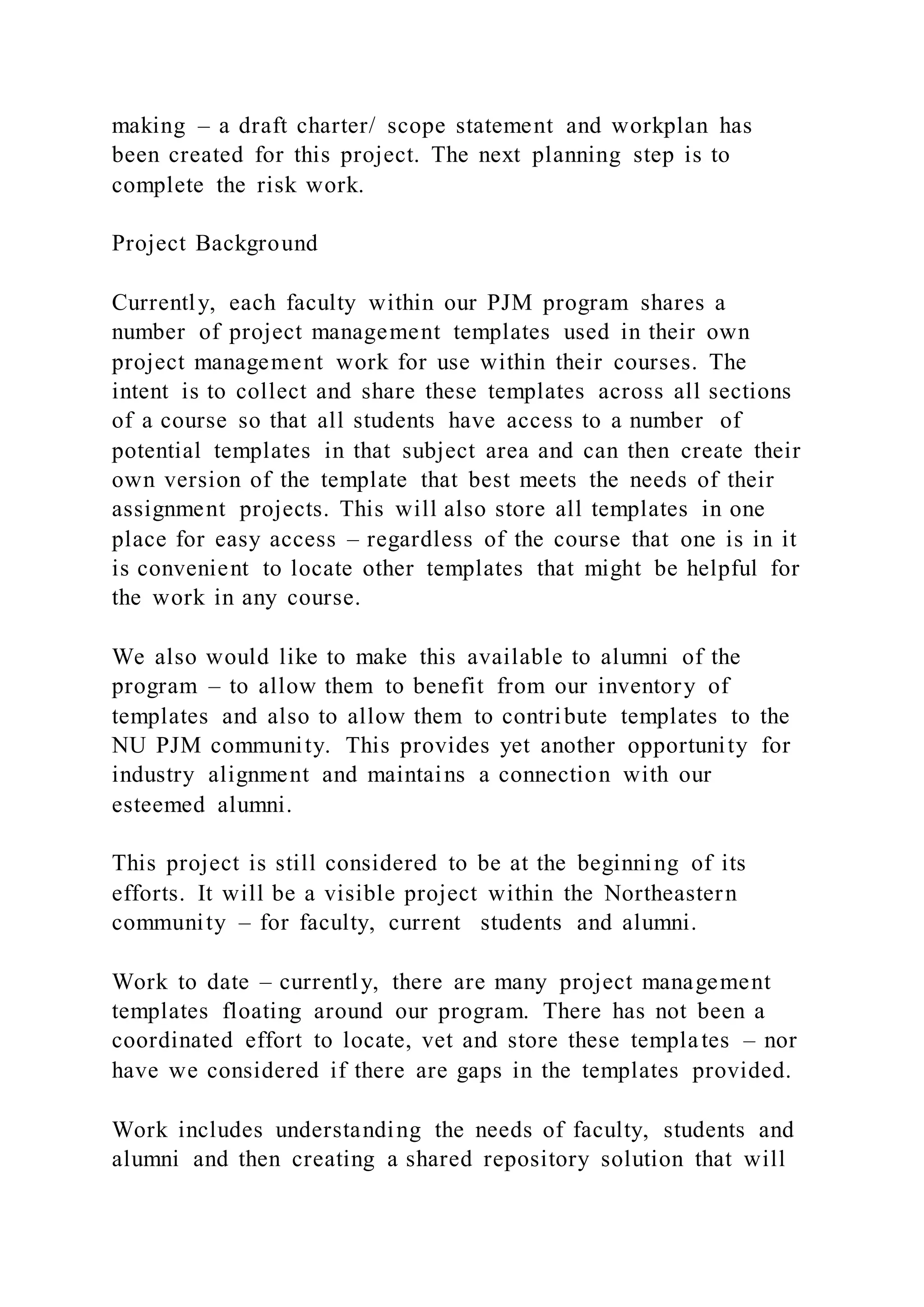 making – a draft charter/ scope statement and workplan has
been created for this project. The next planning step is to
complete the risk work.
Project Background
Currently, each faculty within our PJM program shares a
number of project management templates used in their own
project management work for use within their courses. The
intent is to collect and share these templates across all sections
of a course so that all students have access to a number of
potential templates in that subject area and can then create their
own version of the template that best meets the needs of their
assignment projects. This will also store all templates in one
place for easy access – regardless of the course that one is in it
is convenient to locate other templates that might be helpful for
the work in any course.
We also would like to make this available to alumni of the
program – to allow them to benefit from our inventory of
templates and also to allow them to contribute templates to the
NU PJM community. This provides yet another opportunity for
industry alignment and maintains a connection with our
esteemed alumni.
This project is still considered to be at the beginning of its
efforts. It will be a visible project within the Northeastern
community – for faculty, current students and alumni.
Work to date – currently, there are many project management
templates floating around our program. There has not been a
coordinated effort to locate, vet and store these templates – nor
have we considered if there are gaps in the templates provided.
Work includes understanding the needs of faculty, students and
alumni and then creating a shared repository solution that will
 