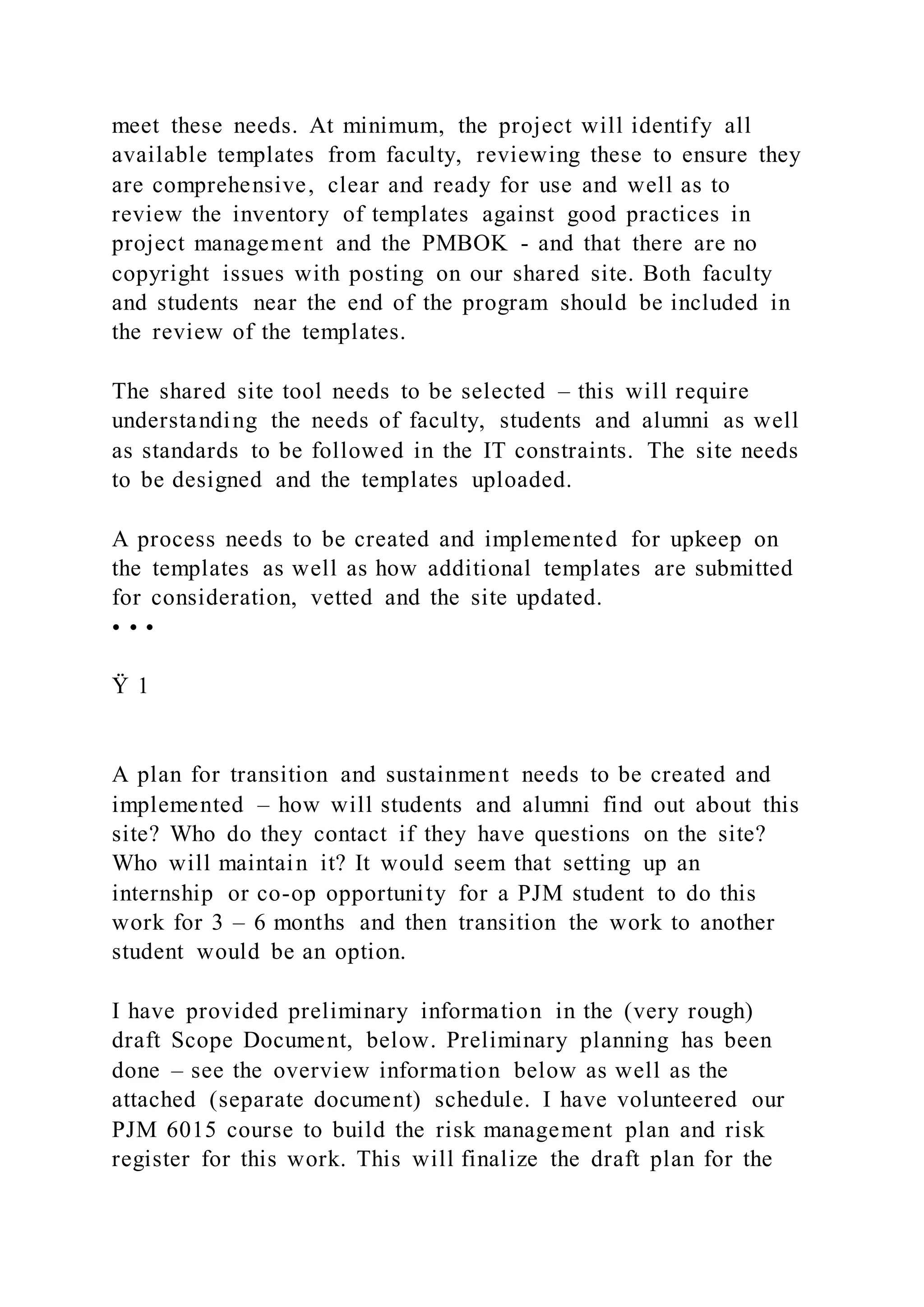 meet these needs. At minimum, the project will identify all
available templates from faculty, reviewing these to ensure they
are comprehensive, clear and ready for use and well as to
review the inventory of templates against good practices in
project management and the PMBOK - and that there are no
copyright issues with posting on our shared site. Both faculty
and students near the end of the program should be included in
the review of the templates.
The shared site tool needs to be selected – this will require
understanding the needs of faculty, students and alumni as well
as standards to be followed in the IT constraints. The site needs
to be designed and the templates uploaded.
A process needs to be created and implemented for upkeep on
the templates as well as how additional templates are submitted
for consideration, vetted and the site updated.
• • •
Ÿ 1
A plan for transition and sustainment needs to be created and
implemented – how will students and alumni find out about this
site? Who do they contact if they have questions on the site?
Who will maintain it? It would seem that setting up an
internship or co-op opportunity for a PJM student to do this
work for 3 – 6 months and then transition the work to another
student would be an option.
I have provided preliminary information in the (very rough)
draft Scope Document, below. Preliminary planning has been
done – see the overview information below as well as the
attached (separate document) schedule. I have volunteered our
PJM 6015 course to build the risk management plan and risk
register for this work. This will finalize the draft plan for the
 