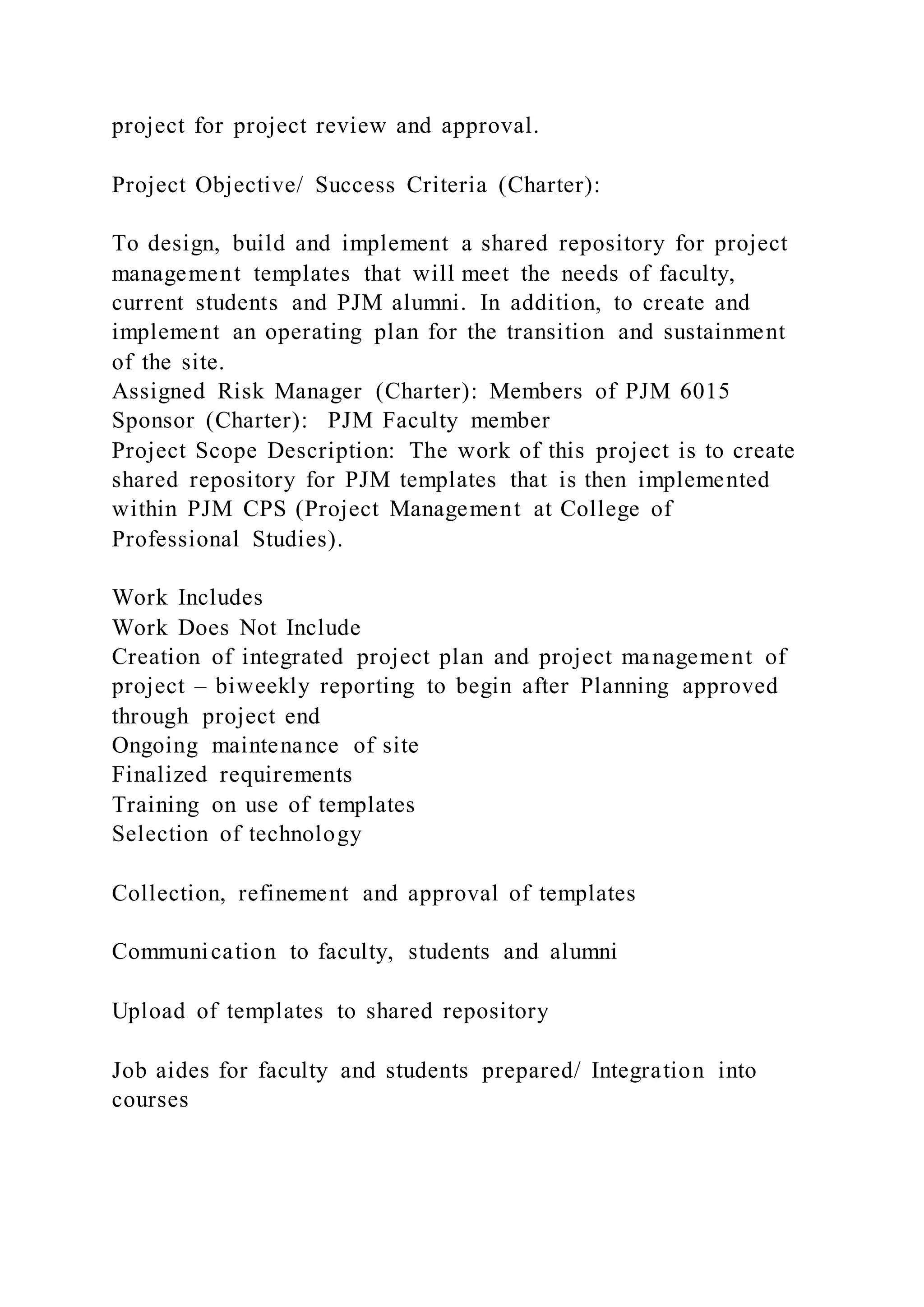 project for project review and approval.
Project Objective/ Success Criteria (Charter):
To design, build and implement a shared repository for project
management templates that will meet the needs of faculty,
current students and PJM alumni. In addition, to create and
implement an operating plan for the transition and sustainment
of the site.
Assigned Risk Manager (Charter): Members of PJM 6015
Sponsor (Charter): PJM Faculty member
Project Scope Description: The work of this project is to create
shared repository for PJM templates that is then implemented
within PJM CPS (Project Management at College of
Professional Studies).
Work Includes
Work Does Not Include
Creation of integrated project plan and project management of
project – biweekly reporting to begin after Planning approved
through project end
Ongoing maintenance of site
Finalized requirements
Training on use of templates
Selection of technology
Collection, refinement and approval of templates
Communication to faculty, students and alumni
Upload of templates to shared repository
Job aides for faculty and students prepared/ Integration into
courses
 