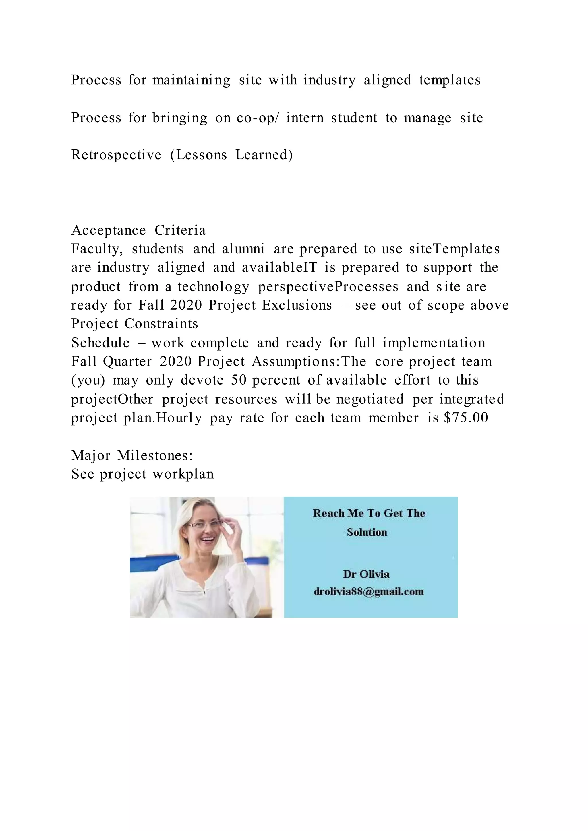 Process for maintaining site with industry aligned templates
Process for bringing on co-op/ intern student to manage site
Retrospective (Lessons Learned)
Acceptance Criteria
Faculty, students and alumni are prepared to use siteTemplates
are industry aligned and availableIT is prepared to support the
product from a technology perspectiveProcesses and site are
ready for Fall 2020 Project Exclusions – see out of scope above
Project Constraints
Schedule – work complete and ready for full implementation
Fall Quarter 2020 Project Assumptions:The core project team
(you) may only devote 50 percent of available effort to this
projectOther project resources will be negotiated per integrated
project plan.Hourly pay rate for each team member is $75.00
Major Milestones:
See project workplan
 
