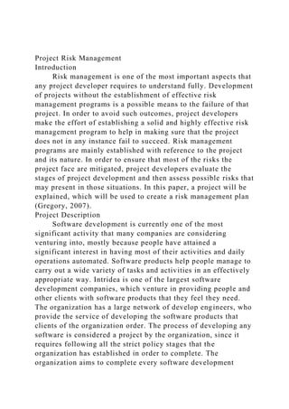 Project Risk Management
Introduction
Risk management is one of the most important aspects that
any project developer requires to understand fully. Development
of projects without the establishment of effective risk
management programs is a possible means to the failure of that
project. In order to avoid such outcomes, project developers
make the effort of establishing a solid and highly effective risk
management program to help in making sure that the project
does not in any instance fail to succeed. Risk management
programs are mainly established with reference to the project
and its nature. In order to ensure that most of the risks the
project face are mitigated, project developers evaluate the
stages of project development and then assess possible risks that
may present in those situations. In this paper, a project will be
explained, which will be used to create a risk management plan
(Gregory, 2007).
Project Description
Software development is currently one of the most
significant activity that many companies are considering
venturing into, mostly because people have attained a
significant interest in having most of their activities and daily
operations automated. Software products help people manage to
carry out a wide variety of tasks and activities in an effectively
appropriate way. Intridea is one of the largest software
development companies, which venture in providing people and
other clients with software products that they feel they need.
The organization has a large network of develop engineers, who
provide the service of developing the software products that
clients of the organization order. The process of developing any
software is considered a project by the organization, since it
requires following all the strict policy stages that the
organization has established in order to complete. The
organization aims to complete every software development
 