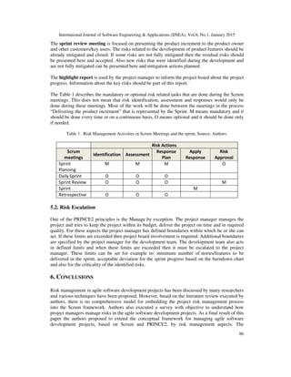 International Journal of Software Engineering & Applications (IJSEA), Vol.6, No.1, January 2015
86
The sprint review meeting is focused on presenting the product increment to the product owner
and other customers/key users. The risks related to the development of product features should be
already mitigated and closed. If some risks are not fully mitigated then the residual risks should
be presented here and accepted. Also new risks that were identified during the development and
are not fully mitigated can be presented here and mitigation actions planned.
The highlight report is used by the project manager to inform the project board about the project
progress. Information about the key risks should be part of this report.
The Table 1 describes the mandatory or optional risk related tasks that are done during the Scrum
meetings. This does not mean that risk identification, assessment and responses would only be
done during these meetings. Most of the work will be done between the meetings in the process
“Delivering the product increment” that is represented by the Sprint. M means mandatory and it
should be done every time or on a continuous basis, O means optional and it should be done only
if needed.
Table 1. Risk Management Activities in Scrum Meetings and the sprint, Source: Authors.
Risk Actions
Scrum
meetings
Identification Assessment
Response
Plan
Apply
Response
Risk
Approval
Sprint
Planning
M M M O
Daily Sprint O O O
Sprint Review O O O M
Sprint M
Retrospective O O O
5.2. Risk Escalation
One of the PRINCE2 principles is the Manage by exception. The project manager manages the
project and tries to keep the project within its budget, deliver the project on time and in required
quality. For these aspects the project manager has defined boundaries within which he or she can
act. If these limits are exceeded then project board involvement is required. Additional boundaries
are specified by the project manager for the development team. The development team also acts
in defined limits and when these limits are exceeded then it must be escalated to the project
manager. These limits can be set for example to: minimum number of stories/features to be
delivered in the sprint, acceptable deviation for the sprint progress based on the burndown chart
and also for the criticality of the identified risks.
6. CONCLUSIONS
Risk management in agile software development projects has been discussed by many researchers
and various techniques have been proposed. However, based on the literature review executed by
authors, there is no comprehensive model for embedding the project risk management process
into the Scrum framework. Authors also executed a survey with objective to understand how
project managers manage risks in the agile software development projects. As a final result of this
paper the authors proposed to extend the conceptual framework for managing agile software
development projects, based on Scrum and PRINCE2, by risk management aspects. The
 