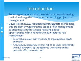 I
R
M
T
Introduction
 Some organizations make the mistake of only addressing
tactical and negative risks when performing project risk
management
 David Hillson (www.risk-doctor.com) suggests overcoming
this problem by widening the scope of risk management
to encompass both strategic risks and upside
opportunities, which he refers to as integrated risk
management
 Ensure that project delivery is tied to organizational needs
and vision
 Allowing an appropriate level of risk to be taken intelligently
with full awareness of the degree of uncertainty and its
potential effects on objectives
www.irmt.co.tz 10
 