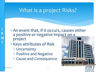 I
R
M
T
What is a project Risks?
 An event that, if it occurs, causes either
a positive or negative impact on a
project
 Keys attributes of Risk
 Uncertainty
 Positive and Negative
 Cause and Consequence
www.irmt.co.tz 11
 