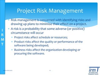 I
R
M
T
Project Risk Management
 Risk management is concerned with identifying risks and
drawing up plans to minimise their effect on a project.
 A risk is a probability that some adverse (or positive)
circumstance will occur
 Project risks affect schedule or resources;
 Product risks affect the quality or performance of the
software being developed;
 Business risks affect the organization developing or
procuring the software.
www.irmt.co.tz 12
 