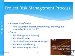 I
R
M
T
Project Risk Management Process
 PMBOK ® Definition
 “The systematic process of identifying, analyzing, and
responding to project risk”
 Steps
 Risk Management Planning
 Risk Identification
 Qualitative/Quantitative Risk Analysis
 Risk Response Planning
 Risk Monitoring & Control
www.irmt.co.tz 13
 