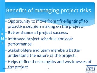 I
R
M
T
Benefits of managing project risks
 Opportunity to move from “fire-fighting” to
proactive decision making on the project.
 Better chance of project success.
 Improved project schedule and cost
performance.
 Stakeholders and team members better
understand the nature of the project.
 Helps define the strengths and weaknesses of
the project.www.irmt.co.tz 14
 