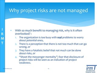 I
R
M
T
Why project risks are not managed
 With so much benefit to managing risk, why is it often
overlooked? :
1. The organization is too busy with real problems to worry
about potential ones,
2. There is a perception that there is not too much that can go
wrong, or
3. They have a fatalistic belief that not much can be done
about risks, or
4. “Shoot the messenger mentality”; fear that disclosure of
project risks will be seen as an indication of project
weakness.
www.irmt.co.tz 15
 