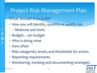 I
R
M
T
Project Risk Management Plan
 What should it include?
 How you will identify, quantify or qualify risk
Methods and tools
 Budget…yes budget
 Who is doing what
 How often
 Risk categories, levels, and thresholds for action.
 Reporting requirements
 Monitoring, tracking and documenting strategies
www.irmt.co.tz 18
 