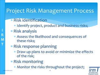 I
R
M
T
Project Risk Management Process
 Risk identification
 Identify project, product and business risks;
 Risk analysis
 Assess the likelihood and consequences of
these risks;
 Risk response planning
 Draw up plans to avoid or minimize the effects
of the risk;
 Risk monitoring
 Monitor the risks throughout the project;
www.irmt.co.tz 19
 