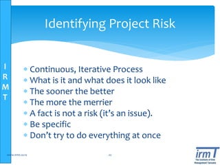 I
R
M
T
Identifying Project Risk
 Continuous, Iterative Process
 What is it and what does it look like
 The sooner the better
 The more the merrier
 A fact is not a risk (it’s an issue).
 Be specific
 Don’t try to do everything at once
www.irmt.co.tz 22
 