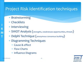I
R
M
T
Project Risk Identification techniques
 Brainstorming
 Checklists
 Interviewing
 SWOT Analysis (strengths, weaknesses opportunities, threats)
 Delphi Technique (anonymous consensus building)
 Diagramming Techniques
 Cause & effect
 Flow Charts
 Influence Diagrams
www.irmt.co.tz 23
 