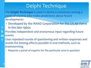I
R
M
T
www.irmt.co.tz
Delphi Technique
 The Delphi Technique is used to derive a consensus among a
panel of experts who make predictions about future
developments
 Developed by the RAND Corporation for the US Air Force
in the late 1960s
 Provides independent and anonymous input regarding future
events
 Uses repeated rounds of questioning and written responses and
avoids the biasing effects possible in oral methods, such as
brainstorming
 Requires a panel of experts for the particular area in question
25
 